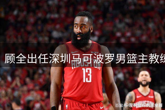 顾全出任深圳马可波罗男篮主教练 郑永刚升任球队总教练